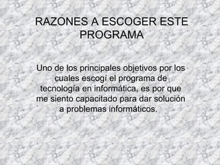 RAZONES A ESCOGER ESTE PROGRAMA Uno de los principales objetivos por los cuales escogí el programa de tecnología en informática, es por que me siento capacitado para dar solución a problemas informáticos.  