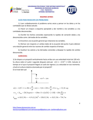 UNIVERSIDAD POLITECNICA “JOSÉ ANTONIO ANZOÁTEGUI” 
                                        INGENIERIA EN PROCESOS QUÍMICOS 
                                                P.N.F. TRAYECTO I 
                                             CÁTEDRA: MATEMÁTICA 
 
                                                        RAZONES AFINES 
           GUÍA PARA RESOLVER LOS PROBLEMAS  
       1.)  Leer  cuidadosamente  el  problema  varias  veces  y  pensar  en  los  datos  y  en  las 
cantidades que se desea calcular. 
       2.)  Hacer  un  croquis  o  esquema  apropiado  y  dar  nombre  a  las  variables  y  a  las 
cantidades desconocidas. 
      3.)  Escribir  los  hechos  conocidos  expresando  la  rapidez  de  variación  dadas  y  las 
desconocidas como  derivadas de las variables. 
           4.) Encontrar una ecuación general que relaciones las variables. 
       5.) Derivar con respecto a t ambos lados de la ecuación del punto 4 para obtener 
una relación general entre las razones de cambio respecto al tiempo. 
      6.) Sustituir los valores y las derivadas conocidas y despejar la rapidez de cambio 
desconocida. 
           EJERCICIOS: 
1) Se dispara un proyectil verticalmente hacia arriba con una velocidad inicial de 120 m/s. 
Su  altura  sobre  el  suelo  t  segundo  después  está  por     4,9      120 .  Calcular  el 
tiempo en el que el proyectil llegará al suelo de regreso y su velocidad en ese momento. 
¿Cuál es la altura máxima alcanzada por el proyectil?  
En el nivel del suelo S(t) = 0 
 
 

 

                                                                             

                                      ds                                     ds
s (t ) = −4, 9t 2 + 1 ⇒ 20t ⇒              = v (t ) = − 9,8 t + 120 ⇒             = 0 ⇒ tmáx = 12, 24 seg
                                      dt                                     dt
⇒ t = 2tmáx = 24, 5segv (t ) = − 120m / S ⇒ v (25) = −120 = 120 ( m ) ⇒                                                
   v                                                             seg

h    ⇒ S (12, 24) = − 4, 9 (12, 24) 2 + 120 (12, 24) → S (12, 24) = 734, 7 m
 máx

                                                                                                                          1 
 
http://www.damasorojas.com.ve                                                                                      
damasorojas8@gmail.com,damasorojas8@galeon.com, joeldama@yahoo.com 
 
 