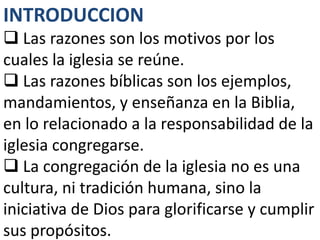 INTRODUCCION
 Las razones son los motivos por los
cuales la iglesia se reúne.
 Las razones bíblicas son los ejemplos,
mandamientos, y enseñanza en la Biblia,
en lo relacionado a la responsabilidad de la
iglesia congregarse.
 La congregación de la iglesia no es una
cultura, ni tradición humana, sino la
iniciativa de Dios para glorificarse y cumplir
sus propósitos.
 