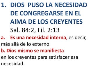 1. DIOS PUSO LA NECESIDAD
DE CONGREGARSE EN EL
AlMA DE LOS CREYENTES
Sal. 84:2, Fil. 2:13
a. Es una necesidad interna, es decir,
más allá de lo externo
b. Dios mismo se manifiesta
en los creyentes para satisfacer esa
necesidad.
 