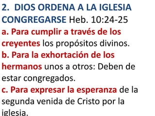 2. DIOS ORDENA A LA IGLESIA
CONGREGARSE Heb. 10:24-25
a. Para cumplir a través de los
creyentes los propósitos divinos.
b. Para la exhortación de los
hermanos unos a otros: Deben de
estar congregados.
c. Para expresar la esperanza de la
segunda venida de Cristo por la
iglesia.
 