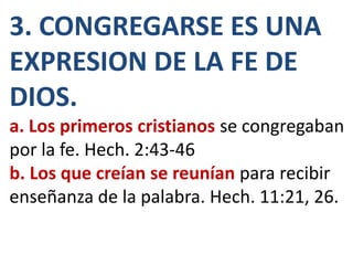 3. CONGREGARSE ES UNA
EXPRESION DE LA FE DE
DIOS.
a. Los primeros cristianos se congregaban
por la fe. Hech. 2:43-46
b. Los que creían se reunían para recibir
enseñanza de la palabra. Hech. 11:21, 26.
 