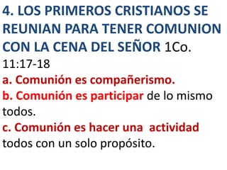 4. LOS PRIMEROS CRISTIANOS SE
REUNIAN PARA TENER COMUNION
CON LA CENA DEL SEÑOR 1Co.
11:17-18
a. Comunión es compañerismo.
b. Comunión es participar de lo mismo
todos.
c. Comunión es hacer una actividad
todos con un solo propósito.
 