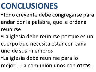 CONCLUSIONES
•Todo creyente debe congregarse para
andar por la palabra, que le ordena
reunirse
•La iglesia debe reunirse porque es un
cuerpo que necesita estar con cada
uno de sus miembros
•La iglesia debe reunirse para lo
mejor….La comunión unos con otros.
 