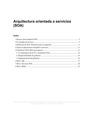 Arquitectura orientada a servicios
(SOA)
Índice
1 Razones para introducir SOA............................................................................................ 2
2 El concepto de servicio...................................................................................................... 3
3 Definición de SOA. Elementos que la componen..............................................................5
4 Capas en aplicaciones orientadas a servicios...................................................................11
5 El gobierno SOA (SOA governance)...............................................................................13
5.1 La importancia de las IT y el gobierno SOA...............................................................14
5.2 Responsabilidades de gobierno................................................................................... 14
5.3 Implementación del gobierno......................................................................................16
6 SOA y JBI........................................................................................................................17
7 SOA y Servicios Web...................................................................................................... 20
8 SOA y BPM..................................................................................................................... 23
Copyright © 2006 Depto. CCIA All rights reserved.
 