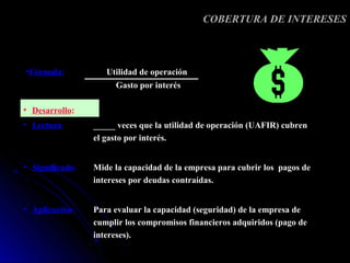COBERTURA DE INTERESES



•Fórmula:           Utilidad de operación
                      Gasto por interés

• Desarrollo:
• Lectura:       _____ veces que la utilidad de operación (UAFIR) cubren
                 el gasto por interés.


• Significado:   Mide la capacidad de la empresa para cubrir los pagos de
                 intereses por deudas contraídas.


• Aplicación:    Para evaluar la capacidad (seguridad) de la empresa de
                 cumplir los compromisos financieros adquiridos (pago de
                 intereses).
 