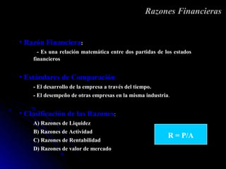 Razones Financieras


• Razón Financiera:
      - Es una relación matemática entre dos partidas de los estados
    financieros


• Estándares de Comparación:
    - El desarrollo de la empresa a través del tiempo.
    - El desempeño de otras empresas en la misma industria.


• Clasificación de las Razones:
    A) Razones de Liquidez
    B) Razones de Actividad
                                                          R = P/A
    C) Razones de Rentabilidad
    D) Razones de valor de mercado
 