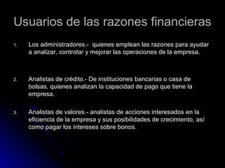 Usuarios de las razones financieras
1.   Los administradores.- quienes emplean las razones para ayudar
     a analizar, controlar y mejorar las operaciones de la empresa.



2.   Analistas de crédito.- De instituciones bancarias o casa de
     bolsas, quienes analizan la capacidad de pago que tiene la
     empresa.

3.   Analistas de valores.- analistas de acciones interesados en la
     eficiencia de la empresa y sus posibilidades de crecimiento, así
     como pagar los intereses sobre bonos.
 