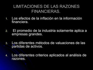 LIMITACIONES DE LAS RAZONES
              FINANCIERAS.
1.   Los efectos de la inflación en la información
     financiera.

2.    El promedio de la industria solamente aplica a
     empresas grandes.

3.   Los diferentes métodos de valuaciones de las
     partidas de activos.

4.   Los diferentes criterios aplicados al análisis de
     razones.
 