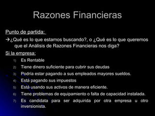 Razones Financieras
Punto de partida:
¿Qué es lo que estamos buscando?, o ¿Qué es lo que queremos
  que el Análisis de Razones Financieras nos diga?
Si la empresa:
   1)   Es Rentable
   2)   Tiene dinero suficiente para cubrir sus deudas
   3)   Podría estar pagando a sus empleados mayores sueldos.
   4)   Está pagando sus impuestos
   5)   Está usando sus activos de manera eficiente.
   6)   Tiene problemas de equipamiento o falta de capacidad instalada.
   7)   Es candidata para ser adquirida por otra empresa u otro
        inversionista.
 