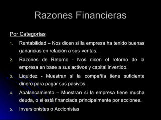 Razones Financieras
Por Categorías
1.   Rentabilidad – Nos dicen si la empresa ha tenido buenas
     ganancias en relación a sus ventas.
2.   Razones de Retorno - Nos dicen el retorno de la
     empresa en base a sus activos y capital invertido.
3.   Liquidez - Muestran si la compañía tiene suficiente
     dinero para pagar sus pasivos.
4.   Apalancamiento – Muestran si la empresa tiene mucha
     deuda, o si está financiada principalmente por acciones.
5.   Inversionistas o Accionistas
 