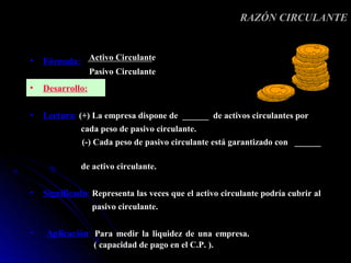 RAZÓN CIRCULANTE


•   Fórmula: Activo Circulante
                  Pasivo Circulante
•   Desarrollo:

•   Lectura: (+) La empresa dispone de ______ de activos circulantes por
              cada peso de pasivo circulante.
              (-) Cada peso de pasivo circulante está garantizado con ______

              de activo circulante.


•   Significado: Representa las veces que el activo circulante podría cubrir al
                  pasivo circulante.

•   Aplicación: Para medir la liquidez de una empresa.
                   ( capacidad de pago en el C.P. ).
 
