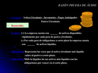 RAZÓN PRUEBA DE ÁCIDO



•   Fórmula: Activo Circulante - Inventarios - Pagos Anticipados
                                  Pasivo Circulante
•   Desarrollo:

•   Lectura: (+) La empresa cuenta con ______ de activos disponibles
              rápidamente por cada peso de pasivo circulante.
             (-) Por cada peso de obligaciones a corto plazo la empresa cuenta
              con ______ de activos líquidos.


•   Significado: Representa las veces que el activo circulante más líquido
                  cubre al pasivo a corto plazo.
•   Aplicación: Mide la liquidez de sus activos más líquidos con las
                  obligaciones por vencer en el corto plazo.
 