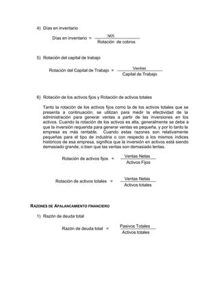 4) Días en inventario
5) Rotación del capital de trabajo
6) Rotación de los activos fijos y Rotación de activos totales
Tanto la rotación de los activos fijos como la de los activos totales que se
presenta a continuación, se utilizan para medir la efectividad de la
administración para generar ventas a partir de las inversiones en los
activos. Cuando la rotación de los activos es alta, generalmente se debe a
que la inversión requerida para generar ventas es pequeña, y por lo tanto la
empresa es más rentable. Cuando estas razones son relativamente
pequeñas para el tipo de industria o con respecto a los mismos índices
históricos de esa empresa, significa que la inversión en activos está siendo
demasiado grande, o bien que las ventas son demasiado lentas.
RAZONES DE APALANCAMIENTO FINANCIERO
1) Razón de deuda total
Días en inventario = 365
Rotación de cobros
Rotación del Capital de Trabajo = Ventas
Capital de Trabajo
Rotación de activos fijos =
Ventas Netas
Activos Fijos
Rotación de activos totales =
Ventas Netas
Activos totales
Razón de deuda total =
Pasivos Totales
Activos totales
 