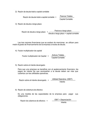 2) Razón de deuda total a capital contable
3) Razón de deuda a largo plazo
Las tres razones financieras que se acaban de mencionar, se utilizan para
medir el grado de financiamiento de la empresa a través de deuda.
4) Factor multiplicador de capital
5) Razón sobre el interés devengado
Para que una empresa se beneficie con el apalancamiento financiero, los
pagos de interés fijo que acompañan a la deuda deben ser más que
cubiertos con las utilidades operativas.
6) Razón de cobertura de efectivo
Es una medida de las capacidades de la empresa para pagar sus
obligaciones.
Razón de deuda total a capital contable =
Pasivos Totales
Capital Contable
Razón de deuda a largo plazo =
Pasivos a largo plazo
Deuda a largo plazo + capital contable
Factor multiplicador de Capital =
Activos Totales
Capital Contable
Razón sobre el interés devengado =
Utilidad Operativa (EBIT)
Interés
Razón de cobertura de efectivo =
EBIT + Depreciación
Interés
 