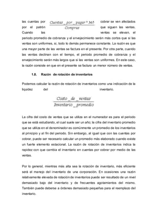 las cuentas por cobrar se ven afectados
por el patrón que siguen las ventas.
Cuando las ventas se elevan, el
periodo promedio de cobranza y el envejecimiento serán más cortos que si las
ventas son uniformes, si, todo lo demás permanece constante. La razón es que
una mayor parte de las ventas se factura en el presente. Por otra parte, cuando
las ventas declinan con el tiempo, el periodo promedio de cobranza y el
envejecimiento serán más largos que si las ventas son uniformes. En este caso,
la razón consiste en que en el presente se factura un menor número de ventas.
1.8. Razón de rotación de inventarios
Podemos calcular la razón de rotación de inventarios como una indicación de la
liquidez del inventario.
La cifra del costo de ventas que se utiliza en el numerador es para el periodo
que se está estudiando, el cual suele ser un año; la cifra del inventario promedio
que se utiliza en el denominador es comúnmente un promedio de los inventarios
al principio y al fin del periodo. Sin embargo, al igual que con las cuentas por
cobrar, puede ser necesario calcular un promedio más elaborado cuando existe
un fuerte elemento estacional. La razón de rotación de inventarios indica la
rapidez con que cambia el inventario en cuentas por cobrar por medio de las
ventas.
Por lo general, mientras más alta sea la rotación de inventario, más eficiente
será el manejo del inventario de una corporación. En ocasiones una razón
relativamente elevada de rotación de inventarios puede ser resultado de un nivel
demasiado bajo del inventario y de frecuentes agotamientos del mismo.
También puede deberse a órdenes demasiado pequeñas para el reemplazo del
inventario.
 