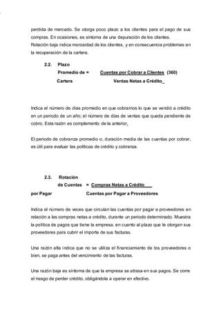 perdida de mercado. Se otorga poco plazo a los clientes para el pago de sus
compras. En ocasiones, es síntoma de una depuración de los clientes.
Rotación baja indica morosidad de los clientes, y en consecuencia problemas en
la recuperación de la cartera.
Indica el número de días promedio en que cobramos lo que se vendió a crédito
en un periodo de un año; el número de días de ventas que queda pendiente de
cobro. Esta razón es complemento de la anterior.
El periodo de cobranza promedio o, duración media de las cuentas por cobrar,
es útil para evaluar las políticas de crédito y cobranza.
2.3. Rotación
de Cuentas = Compras Netas a Crédito___
por Pagar Cuentas por Pagar a Proveedores
Indica el número de veces que circulan las cuentas por pagar a proveedores en
relación a las compras netas a crédito, durante un periodo determinado. Muestra
la política de pagos que tiene la empresa, en cuanto al plazo que le otorgan sus
proveedores para cubrir el importe de sus facturas.
Una razón alta indica que no se utiliza el financiamiento de los proveedores o
bien, se paga antes del vencimiento de las facturas.
Una razón baja es síntoma de que la empresa se atrasa en sus pagos. Se corre
el riesgo de perder crédito, obligándola a operar en efectivo.
2.2. Plazo
Promedio de = Cuentas por Cobrar a Clientes (360)
Cartera Ventas Netas a Crédito_
 