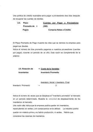 Una política de crédito razonable sería pagar a proveedores diez días después
de recuperar las cuentas de clientes.
2.4. Plazo
Promedio de =
Cuentas por Pagar a Proveedores
(360)
Pagos Compras Netas a Crédito
El Plazo Promedio de Pago muestra los días que se demora la empresa para
pagar sus deudas.
Indica el número de días promedio pagamos a nuestros proveedores (cuentas
por pagar), durante un periodo de un año. Esta razón es complemento de la
anterior.
2.5. Rotación de = Costo de lo Vendido
Inventarios Inventario Promedio
Inventario Promedio =
Inventario Inicial + Inventario Final
2
Indica el número de veces que se desplaza el "inventario promedio" al mercado
en un periodo determinado. Muestra la velocidad de desplazamiento de los
inventarios al mercado.
Una razón alta indica que la empresa podría quedar sin inventarios,
repercutiendo en ventas y en consecuencia en la utilidad. La industria podría
quedar sin materia prima y no habría producción, ni ventas. Habría que
considerar las reservas de inventarios.
 