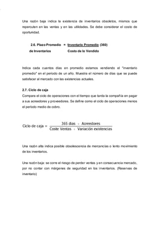 Una razón baja indica la existencia de inventarios obsoletos, mismos que
repercuten en las ventas y en las utilidades. Se debe considerar el costo de
oportunidad.
2.6. Plazo Promedio = =Inventario Promedio (360)
de Inventarios Costo de lo Vendido
Indica cada cuantos días en promedio estamos vendiendo el "inventario
promedio" en el periodo de un año. Muestra el número de días que se puede
satisfacer al mercado con las existencias actuales.
2.7. Ciclo de caja
Compara el ciclo de operaciones con el tiempo que tarda la compañía en pagar
a sus acreedores y proveedores. Se define como el ciclo de operaciones menos
el período medio de cobro.
Una razón alta indica posible obsolescencia de mercancías o lento movimiento
de los inventarios.
Una razón baja: se corre el riesgo de perder ventas y en consecuencia mercado,
por no contar con márgenes de seguridad en los inventarios. (Reservas de
inventario)
 