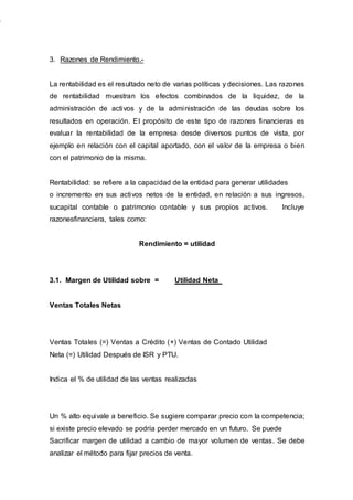 3. Razones de Rendimiento.-
La rentabilidad es el resultado neto de varias políticas y decisiones. Las razones
de rentabilidad muestran los efectos combinados de la liquidez, de la
administración de activos y de la administración de las deudas sobre los
resultados en operación. El propósito de este tipo de razones financieras es
evaluar la rentabilidad de la empresa desde diversos puntos de vista, por
ejemplo en relación con el capital aportado, con el valor de la empresa o bien
con el patrimonio de la misma.
Rentabilidad: se refiere a la capacidad de la entidad para generar utilidades
o incremento en sus activos netos de la entidad, en relación a sus ingresos,
sucapital contable o patrimonio contable y sus propios activos. Incluye
razonesfinanciera, tales como:
Rendimiento = utilidad
3.1. Margen de Utilidad sobre = Utilidad Neta
Ventas Totales Netas
Ventas Totales (=) Ventas a Crédito (+) Ventas de Contado Utilidad
Neta (=) Utilidad Después de ISR y PTU.
Indica el % de utilidad de las ventas realizadas
Un % alto equivale a beneficio. Se sugiere comparar precio con la competencia;
si existe precio elevado se podría perder mercado en un futuro. Se puede
Sacrificar margen de utilidad a cambio de mayor volumen de ventas. Se debe
analizar el método para fijar precios de venta.
 