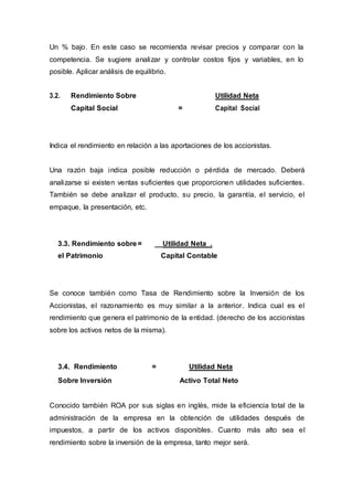 Un % bajo. En este caso se recomienda revisar precios y comparar con la
competencia. Se sugiere analizar y controlar costos fijos y variables, en lo
posible. Aplicar análisis de equilibrio.
3.2. Rendimiento Sobre Utilidad Neta
Capital Social = Capital Social
Indica el rendimiento en relación a las aportaciones de los accionistas.
Una razón baja indica posible reducción o pérdida de mercado. Deberá
analizarse si existen ventas suficientes que proporcionen utilidades suficientes.
También se debe analizar el producto, su precio, la garantía, el servicio, el
empaque, la presentación, etc.
3.3. Rendimiento sobre = __Utilidad Neta .
el Patrimonio Capital Contable
Se conoce también como Tasa de Rendimiento sobre la Inversión de los
Accionistas, el razonamiento es muy similar a la anterior. Indica cual es el
rendimiento que genera el patrimonio de la entidad. (derecho de los accionistas
sobre los activos netos de la misma).
3.4. Rendimiento = Utilidad Neta
Sobre Inversión Activo Total Neto
Conocido también ROA por sus siglas en inglés, mide la eficiencia total de la
administración de la empresa en la obtención de utilidades después de
impuestos, a partir de los activos disponibles. Cuanto más alto sea el
rendimiento sobre la inversión de la empresa, tanto mejor será.
 