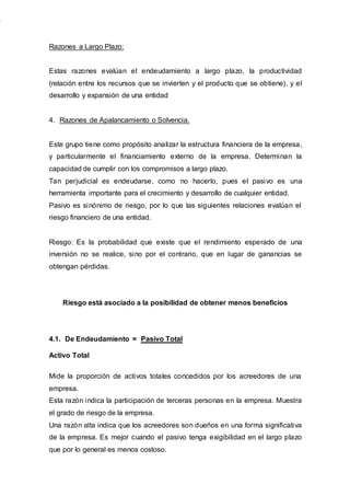 Razones a Largo Plazo:
Estas razones evalúan el endeudamiento a largo plazo, la productividad
(relación entre los recursos que se invierten y el producto que se obtiene), y el
desarrollo y expansión de una entidad
4. Razones de Apalancamiento o Solvencia.
Este grupo tiene como propósito analizar la estructura financiera de la empresa,
y particularmente el financiamiento externo de la empresa. Determinan la
capacidad de cumplir con los compromisos a largo plazo.
Tan perjudicial es endeudarse, como no hacerlo, pues el pasivo es una
herramienta importante para el crecimiento y desarrollo de cualquier entidad.
Pasivo es sinónimo de riesgo, por lo que las siguientes relaciones evalúan el
riesgo financiero de una entidad.
Riesgo: Es la probabilidad que existe que el rendimiento esperado de una
inversión no se realice, sino por el contrario, que en lugar de ganancias se
obtengan pérdidas.
Riesgo está asociado a la posibilidad de obtener menos beneficios
4.1. De Endeudamiento = Pasivo Total
Activo Total
Mide la proporción de activos totales concedidos por los acreedores de una
empresa.
Esta razón indica la participación de terceras personas en la empresa. Muestra
el grado de riesgo de la empresa.
Una razón alta indica que los acreedores son dueños en una forma significativa
de la empresa. Es mejor cuando el pasivo tenga exigibilidad en el largo plazo
que por lo general es menos costoso.
 