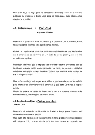 Una razón baja es mejor para los acreedores (terceros) porque se encuentra
protegida su inversión, y desde luego para los accionistas, pues ellos son los
dueños de la entidad.
4.2. Apalancamiento = Pasivo Total
Capital Contable
Determina la proporción entre las deudas y el patrimonio de la empresa, entre
las aportaciones externas y las aportaciones internas.
Razón > 1.- significa que la deudas superan al capital contable, lo que determina
que la empresa no es productiva en el renglón de uso de pasivo y se encuentra
en peligro de quiebra.
Una razón alta indica que la empresa se encuentra en serios problemas, sólo es
justificable cuando existe apalancamiento, es decir, se generan utilidades
suficientes para pagar la carga financiera (capital más interese). Pero no deja de
haber riesgo financiero.
Una razón muy baja indica que no se utiliza el pasivo en la proporción debida
para financiar el crecimiento de la empresa, y que está utilizando el capital
propio.
Hablar de pasivos es hablar de riesgo, por lo que una empresa mientras más
endeudada este, más riesgoso es invertir en ella.
4.3. Deuda a largo Plazo = Pasivo a largo plazo
Pasivo Total
Determina el grado de participación del Pasivo a Largo plazo respecto del
financiamiento total de la entidad.
Una razón alta indica que el financiamiento de largo plazo predomina respecto
del pasivo a corto, lo que permite a la empresa planear el pago de sus
 