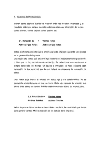 5. Razones de Productividad.
Tienen como objetivo evaluar la relación entre los recursos invertidos y el
resultado obtenido, así por ejemplo podemos relacionar el renglón de ventas
contra activos, contra capital, contra pasivo, etc.
5.1. Rotación de = Ventas Netas
Activos Fijos Netos Activos Fijos Netos
Indica la eficiencia con la que la empresa puede emplear su planta y su equipo
en la generación de ingresos.
Una razón alta indica que el activo fijo existente es razonablemente productivo,
o bien que no hay reposición de activo fijo. Se debe tomar en cuenta con el
simple transcurso del tiempo un equipo o inmueble se hace obsoleto (con
excepción de los terrenos), por lo que deberá de planearse la reposición de
estos.
Una razón baja indica el exceso de activo fijo y en consecuencia no se
aprovecha eficientemente el que se tiene. Debe de cuidarse la relación que
existe entre este y las ventas. Puede existir demasiado activo fijo improductivo.
Indica la productividad de los activos totales, es decir, la capacidad que tienen
para generar ventas. Mide la rotación de los activos de la empresa.
5.2. Rotación de= Ventas Netas
Activos Totales Activos Totales
 