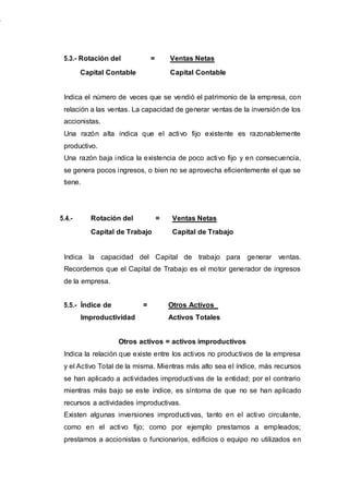 5.3.- Rotación del = Ventas Netas
Capital Contable Capital Contable
Indica el número de veces que se vendió el patrimonio de la empresa, con
relación a las ventas. La capacidad de generar ventas de la inversión de los
accionistas.
Una razón alta indica que el activo fijo existente es razonablemente
productivo.
Una razón baja indica la existencia de poco activo fijo y en consecuencia,
se genera pocos ingresos, o bien no se aprovecha eficientemente el que se
tiene.
5.4.- Rotación del = Ventas Netas
Capital de Trabajo Capital de Trabajo
Indica la capacidad del Capital de trabajo para generar ventas.
Recordemos que el Capital de Trabajo es el motor generador de ingresos
de la empresa.
5.5.- Índice de = Otros Activos_
Improductividad Activos Totales
Otros activos = activos improductivos
Indica la relación que existe entre los activos no productivos de la empresa
y el Activo Total de la misma. Mientras más alto sea el índice, más recursos
se han aplicado a actividades improductivas de la entidad; por el contrario
mientras más bajo se este índice, es síntoma de que no se han aplicado
recursos a actividades improductivas.
Existen algunas inversiones improductivas, tanto en el activo circulante,
como en el activo fijo; como por ejemplo prestamos a empleados;
prestamos a accionistas o funcionarios, edificios o equipo no utilizados en
 
