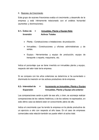 6. Razones de Crecimiento
Este grupo de razones financieras evalúa el crecimiento y desarrollo de la
empresa y está íntimamente relacionado con el análisis horizontal
(aumentos y disminuciones).
6.1.- Índice de = Inmuebles, Planta y Equipo Neto
Inversión Activos Totales
 Planta.- Construcciones e Instalaciones de producción.
 Inmuebles.- Construcciones y oficinas administrativas y de
ventas.
 Equipo.- Herramientas y equipo de producción, equipo de
transporte o reparto, maquinaria, etc.
Indica el porcentaje que se tiene invertido en inmuebles planta y equipo,
respecto del valor total de la empresa.
Si se compara con los años anteriores se determina si ha aumentado o
disminuido la inversión en los activos productivos de la empresa.
6.2.- Intensidad de = Incremento en Inmuebles, Planta y Equipo
Expansión Inmuebles, Planta y Equipo año anterior
Las comparaciones serán a partir de ese año, o bien, se aconseja realizar
comparaciones de los valores históricos, o de los valores re expresados, en
este último caso se deberá estar en conocimiento pleno de ello.
Indica el crecimiento que ha tenido la empresa en la planta productiva de
un ejercicio a otro con respecto al año base. En el caso de empresas
comerciales esta relación también se puede referir al activo total.
 