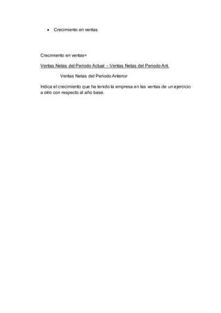  Crecimiento en ventas
Crecimiento en ventas=
Ventas Netas del Periodo Actual – Ventas Netas del Periodo Ant.
Ventas Netas del Periodo Anterior
Indica el crecimiento que ha tenido la empresa en las ventas de un ejercicio
a otro con respecto al año base.
 