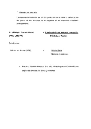 7. Razones de Mercado
Las razones de mercado se utilizan para analizar la sobre o subvaluación
del precio de las acciones de la empresa en los mercados bursátiles
principalmente.
7.1.- Múltiplo Precio/Utilidad = Precio o Valor de Mercado por acción
(P/U o VM/UPA) Utilidad por Acción
Definiciones:
. Utilidad por Acción (UPA) = Utilidad Neta
Número de acciones
 Precio o Valor de Mercado (P o VM) = Precio por Acción definido en
el piso de remates por oferta y demanda
 