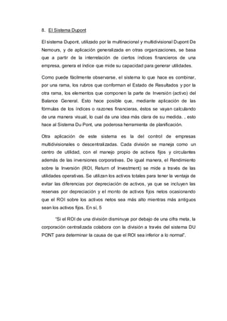 8. El Sistema Dupont
El sistema Dupont, utilizado por la multinacional y multidivisional Dupont De
Nemours, y de aplicación generalizada en otras organizaciones, se basa
que a partir de la interrelación de ciertos índices financieros de una
empresa, genera el índice que mide su capacidad para generar utilidades.
Como puede fácilmente observarse, el sistema lo que hace es combinar,
por una rama, los rubros que conforman el Estado de Resultados y por la
otra rama, los elementos que componen la parte de Inversión (activo) del
Balance General. Esto hace posible que, mediante aplicación de las
fórmulas de los índices o razones financieras, éstos se vayan calculando
de una manera visual, lo cual da una idea más clara de su medida. , esto
hace al Sistema Du Pont, una poderosa herramienta de planificación.
Otra aplicación de este sistema es la del control de empresas
multidivisionales o descentralizadas. Cada división se maneja como un
centro de utilidad, con el manejo propio de activos fijos y circulantes
además de las inversiones corporativas. De igual manera, el Rendimiento
sobre la Inversión (ROI, Return of Investment) se mide a través de las
utilidades operativas. Se utilizan los activos totales para tener la ventaja de
evitar las diferencias por depreciación de activos, ya que se incluyen las
reservas por depreciación y el monto de activos fijos netos ocasionando
que el ROI sobre los activos netos sea más alto mientras más antiguos
sean los activos fijos. En sí, 5
“Si el ROI de una división disminuye por debajo de una cifra meta, la
corporación centralizada colabora con la división a través del sistema DU
PONT para determinar la causa de que el ROI sea inferior a lo normal”.
 