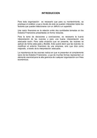 INTRODUCCION
Para toda organización es necesario que para su mantenimiento, se
practique el análisis y que a través de este se puedan interpretar todos los
factores que pueden relacionarse con un déficit o un superávit.
Una razón financiera es la relación entre dos cantidades tomadas en los
Estados Financieros presentadas en forma reducida.
Para la toma de decisiones y conclusiones, es necesaria la buena
interpretación de las razones y para una buena interpretación una
adecuada razón. Para cada situación que se presente, las razones se
aplican de forma adecuada y flexible. Esto quiere decir que las razones no
modifican el entorno financiero de una empresa, sino que dice como
mejorarlo, a través de la interpretación adecuada.
La importancia de las razones radica en que re presentan el complemento
vacio de los Estados Financieros, y que de muchas formas representan un
elemento esencial para la alta gerencia de cualquier organización con fines
económicos.
 