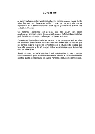 CONLUSION
Al haber finalizado esta investigación hemos podido conocer más a fondo
sobre las razones financieras sabiendo que es un tema de mucha
importancia en el ámbito financiero y que ayuda grandemente a llevar una
contabilidad formal.
Las razones financieras son aquellas que nos sirven para sacar
conclusiones sobre el estado de nuestras finanzas. Reflejan claramente las
posibilidades económicas con las que cuenta una empresa.
Es necesario llevar claramente las cuentas de las compañías; esto es algo
que sabemos, pero además es de mucha ayuda contar con un sistema que
nos permita llegar a respuestas concretas sobre la situación de liquidez que
tienen la compañía y de ahí surgen estas herramientas como lo son las
razones financieras.
Hemos concluido sobre la importancia del uso de estas razones por parte
de las compañías para establecer resultados y saldo utilizando las mismas
cuentas que la compañía usa en su giro normal de actividades comerciales.
 