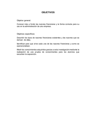 OBJETIVOS
Objetivo general:
Conocer más a fondo las razones financieras y la forma correcta para su
uso en la administración de una empresa.
Objetivos específicos:
Describir los tipos de razones financieras existentes y las razones que se
derivan de ellas.
Identificar para que sirve cada una de las razones financieras y como se
operacionalizan.
Medir los conocimientos adquiridos gracias a esta investigación mediante la
realización de una prueba de conocimientos para los alumnos que
escuchan la exposición.
 