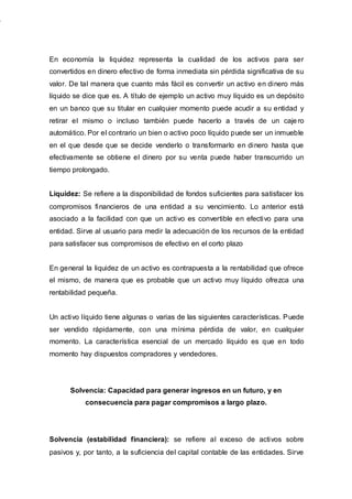 En economía la liquidez representa la cualidad de los activos para ser
convertidos en dinero efectivo de forma inmediata sin pérdida significativa de su
valor. De tal manera que cuanto más fácil es convertir un activo en dinero más
líquido se dice que es. A título de ejemplo un activo muy líquido es un depósito
en un banco que su titular en cualquier momento puede acudir a su entidad y
retirar el mismo o incluso también puede hacerlo a través de un cajero
automático. Por el contrario un bien o activo poco líquido puede ser un inmueble
en el que desde que se decide venderlo o transformarlo en dinero hasta que
efectivamente se obtiene el dinero por su venta puede haber transcurrido un
tiempo prolongado.
Liquidez: Se refiere a la disponibilidad de fondos suficientes para satisfacer los
compromisos financieros de una entidad a su vencimiento. Lo anterior está
asociado a la facilidad con que un activo es convertible en efectivo para una
entidad. Sirve al usuario para medir la adecuación de los recursos de la entidad
para satisfacer sus compromisos de efectivo en el corto plazo
En general la liquidez de un activo es contrapuesta a la rentabilidad que ofrece
el mismo, de manera que es probable que un activo muy líquido ofrezca una
rentabilidad pequeña.
Un activo líquido tiene algunas o varias de las siguientes características. Puede
ser vendido rápidamente, con una mínima pérdida de valor, en cualquier
momento. La característica esencial de un mercado líquido es que en todo
momento hay dispuestos compradores y vendedores.
Solvencia: Capacidad para generar ingresos en un futuro, y en
consecuencia para pagar compromisos a largo plazo.
Solvencia (estabilidad financiera): se refiere al exceso de activos sobre
pasivos y, por tanto, a la suficiencia del capital contable de las entidades. Sirve
 