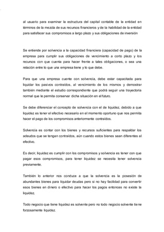 al usuario para examinar la estructura del capital contable de la entidad en
términos de la mezcla de sus recursos financieros y de la habilidad de la entidad
para satisfacer sus compromisos a largo plazo y sus obligaciones de inversión
Se entiende por solvencia a la capacidad financiera (capacidad de pago) de la
empresa para cumplir sus obligaciones de vencimiento a corto plazo y los
recursos con que cuenta para hacer frente a tales obligaciones, o sea una
relación entre lo que una empresa tiene y lo que debe.
Para que una empresa cuente con solvencia, debe estar capacitada para
liquidar los pasivos contraídos, al vencimiento de los mismos y demostrar
también mediante el estudio correspondiente que podrá seguir una trayectoria
normal que le permita conservar dicha situación en el futuro.
Se debe diferenciar el concepto de solvencia con el de liquidez, debido a que
liquidez es tener el efectivo necesario en el momento oportuno que nos permita
hacer el pago de los compromisos anteriormente contraídos.
Solvencia es contar con los bienes y recursos suficientes para respaldar los
adeudos que se tengan contraídos, aún cuando estos bienes sean diferentes al
efectivo.
Es decir, liquidez es cumplir con los compromisos y solvencia es tener con que
pagar esos compromisos, para tener liquidez se necesita tener solvencia
previamente.
También lo anterior nos conduce a que la solvencia es la posesión de
abundantes bienes para liquidar deudas pero si no hay facilidad para convertir
esos bienes en dinero o efectivo para hacer los pagos entonces no existe la
liquidez.
Todo negocio que tiene liquidez es solvente pero no todo negocio solvente tiene
forzosamente liquidez.
 