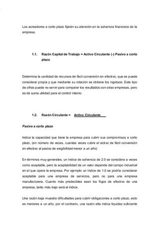 Los acreedores a corto plazo fijarán su atención en la solvencia financiera de la
empresa.
1.1. Razón Capital de Trabajo = Activo Circulante (-) Pasivo a corto
plazo
Determina la cantidad de recursos de fácil conversión en efectivo, que se puede
considerar propia y que mediante su rotación se obtiene los ingresos. Este tipo
de cifras puede no servir para comparar los resultados con otras empresas, pero
es de suma utilidad para el control interno
1.2. Razón Circulante = Activo Circulante___
Pasivo a corto plazo
Indica la capacidad que tiene la empresa para cubrir sus compromisos a corto
plazo, (en número de veces, cuantas veces cubre el activo de fácil conversión
en efectivo al pasivo de exigibilidad menor a un año)
En términos muy generales, un índice de solvencia de 2.0 se considera a veces
como aceptable, pero la aceptabilidad de un valor depende del campo industrial
en el que opera la empresa. Por ejemplo un índice de 1.0 se podría considerar
aceptable para una empresa de servicios, pero no para una empresa
manufacturera. Cuanto más predecibles sean los flujos de efectivo de una
empresa, tanto más bajo será el índice.
Una razón baja muestra dificultades para cubrir obligaciones a corto plazo, esto
es menores a un año; por el contrario, una razón alta indica liquidez suficiente
 