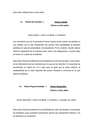 para cubrir obligaciones a corto plazo.
1.3. Razón de Liquidez = Activo Líquido
Pasivo a corto plazo
Activo liquido = activo circulante (-) inventario
Los inventarios son por lo general el menos líquido de los activos circulantes en
una entidad, por lo que representan los activos más susceptibles de generar
pérdidas en caso de presentarse una liquidación. Por lo anterior, resulta valioso
medir la capacidad de la empresa para cubrir sus obligaciones a coroto plazo
sin tomar en cuenta los inventarios.
Esta razón financiera determina la posibilidad de cubrir las deudas a corto plazo,
sin la intervención de los inventarios por lo que ya se comento. En ocasiones se
recomienda un índice de 1.0 o más, pero al igual que la razón anterior, la
aceptabilidad de un valor depende del campo industrial o comercial en el que
opera la empresa.
1.4. Razón Pago Inmediato = Activo Disponible.
Pasivo a corto plazo
Activo disponible = activo circulante (-) inventario (-) cuentas por cobrar.
Esta razón financiera determina la posibilidad de cubrir las deudas a corto plazo
de inmediato, pues considera únicamente activos que representan efectivo y no
es necesaria su conversión.
 