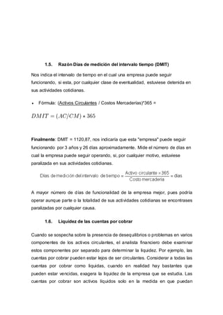 1.5. Razón Días de medición del intervalo tiempo (DMIT)
Nos indica el intervalo de tiempo en el cual una empresa puede seguir
funcionando, si esta, por cualquier clase de eventualidad, estuviese detenida en
sus actividades cotidianas.
 Fórmula: (Activos Circulantes / Costos Mercaderías)*365 =
Finalmente: DMIT = 1120,87, nos indicaría que esta "empresa" puede seguir
funcionando por 3 años y 26 días aproximadamente. Mide el número de días en
cual la empresa puede seguir operando, si, por cualquier motivo, estuviese
paralizada en sus actividades cotidianas.
A mayor número de días de funcionalidad de la empresa mejor, pues podría
operar aunque parte o la totalidad de sus actividades cotidianas se encontrases
paralizadas por cualquier causa.
1.6. Liquidez de las cuentas por cobrar
Cuando se sospecha sobre la presencia de desequilibrios o problemas en varios
componentes de los activos circulantes, el analista financiero debe examinar
estos componentes por separado para determinar la liquidez. Por ejemplo, las
cuentas por cobrar pueden estar lejos de ser circulantes. Considerar a todas las
cuentas por cobrar como liquidas, cuando en realidad hay bastantes que
pueden estar vencidas, exagera la liquidez de la empresa que se estudia. Las
cuentas por cobrar son activos líquidos solo en la medida en que puedan
 