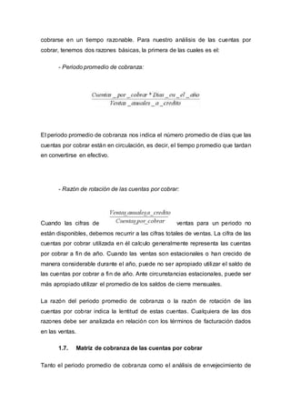 cobrarse en un tiempo razonable. Para nuestro análisis de las cuentas por
cobrar, tenemos dos razones básicas, la primera de las cuales es el:
- Periodo promedio de cobranza:
El periodo promedio de cobranza nos indica el número promedio de días que las
cuentas por cobrar están en circulación, es decir, el tiempo promedio que tardan
en convertirse en efectivo.
- Razón de rotación de las cuentas por cobrar:
Cuando las cifras de ventas para un periodo no
están disponibles, debemos recurrir a las cifras totales de ventas. La cifra de las
cuentas por cobrar utilizada en él calculo generalmente representa las cuentas
por cobrar a fin de año. Cuando las ventas son estacionales o han crecido de
manera considerable durante el año, puede no ser apropiado utilizar el saldo de
las cuentas por cobrar a fin de año. Ante circunstancias estacionales, puede ser
más apropiado utilizar el promedio de los saldos de cierre mensuales.
La razón del periodo promedio de cobranza o la razón de rotación de las
cuentas por cobrar indica la lentitud de estas cuentas. Cualquiera de las dos
razones debe ser analizada en relación con los términos de facturación dados
en las ventas.
1.7. Matriz de cobranza de las cuentas por cobrar
Tanto el periodo promedio de cobranza como el análisis de envejecimiento de
 