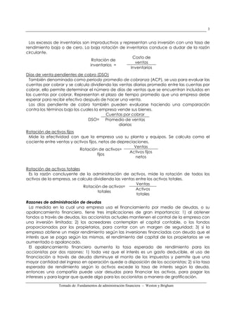 Tomado de: Fundamentos de administración financiera – Weston y Brigham
3
Los excesos de inventarios son improductivos y representan una inversión con una tasa de
rendimiento baja o de cero. La baja rotación de inventarios conduce a dudar de la razón
circulante.
Rotación de
inventarios =
Costo de
ventas
Inventarios
Días de venta pendientes de cobro (DSO)
También denominada como periodo promedio de cobranza (ACP), se usa para evaluar las
cuentas por cobrar y se calcula dividiendo las ventas diarias promedio entre las cuentas por
cobrar, ello permite determinar el número de días de ventas que se encuentran incluidos en
las cuentas por cobrar. Representan el plazo de tiempo promedio que una empresa debe
esperar para recibir efectivo después de hacer una venta.
Los días pendiente de cobro también pueden evaluarse haciendo una comparación
contra los términos bajo los cuales la empresa vende sus bienes.
DSO=
Cuentas por cobrar
Promedio de ventas
diarias
Rotación de activos fijos
Mide la efectividad con que la empresa usa su planta y equipos. Se calcula como el
cociente entre ventas y activos fijos, netos de depreciaciones.
Rotación de activos=
fijos
Ventas
Activos fijos
netos
Rotación de activos totales
Es la razón concluyente de la administración de activos, mide la rotación de todos los
activos de la empresa, se calcula dividiendo las ventas entre los activos totales.
Rotación de activos=
totales
Ventas
Activos
totales
Razones de administración de deudas
La medida en la cual una empresa usa el financiamiento por medio de deudas, o su
apalancamiento financiero, tiene tres implicaciones de gran importancia: 1) al obtener
fondos a través de deudas, los accionistas actuales mantienen el control de la empresa con
una inversión limitada; 2) los acreedores contemplan el capital contable, o los fondos
proporcionados por los propietarios, para contar con un margen de seguridad; 3) si la
empresa obtiene un mejor rendimiento según las inversiones financiadas con deuda que el
interés que se paga según las mismas, el rendimiento del capital de los propietarios se ve
aumentado o apalancado.
El apalancamiento financiero aumenta la tasa esperada de rendimiento para los
accionistas por dos razones: 1) toda vez que el interés es un gasto deducible, el uso de
financiación a través de deuda disminuye el monto de los impuestos y permite que una
mayor cantidad del ingreso en operación quede a disposición de los accionistas; 2) si la tasa
esperada de rendimiento según lo activos excede la tasa de interés según la deuda,
entonces una compañía puede usar desudas para financiar los activos, para pagar los
intereses y para lograr que quede algo para los accionistas a manera de gratificación.
 