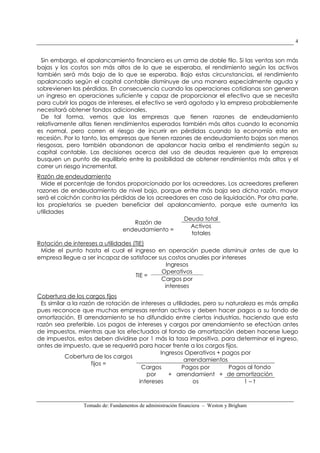 Tomado de: Fundamentos de administración financiera – Weston y Brigham
4
Sin embargo, el apalancamiento financiero es un arma de doble filo. Si las ventas son más
bajas y los costos son más altos de lo que se esperaba, el rendimiento según los activos
también será más bajo de lo que se esperaba. Bajo estas circunstancias, el rendimiento
apalancado según el capital contable disminuye de una manera especialmente aguda y
sobrevienen las pérdidas. En consecuencia cuando las operaciones cotidianas son generan
un ingreso en operaciones suficiente y capaz de proporcionar el efectivo que se necesita
para cubrir los pagos de intereses, el efectivo se verá agotado y la empresa probablemente
necesitará obtener fondos adicionales.
De tal forma, vemos que las empresas que tienen razones de endeudamiento
relativamente altas tienen rendimientos esperados también más altos cuando la economía
es normal, pero corren el riesgo de incurrir en pérdidas cuando la economía esta en
recesión. Por lo tanto, las empresas que tienen razones de endeudamiento bajas son menos
riesgosas, pero también abandonan de apalancar hacia arriba el rendimiento según su
capital contable. Las decisiones acerca del uso de deudas requieren que la empresas
busquen un punto de equilibrio entre la posibilidad de obtener rendimientos más altos y el
correr un riesgo incremental.
Razón de endeudamiento
Mide el porcentaje de fondos proporcionado por los acreedores. Los acreedores prefieren
razones de endeudamiento de nivel bajo, porque entre más baja sea dicha razón, mayor
será el colchón contra las pérdidas de los acreedores en caso de liquidación. Por otra parte,
los propietarios se pueden beneficiar del apalancamiento, porque este aumenta las
utilidades
Razón de
endeudamiento =
Deuda total
Activos
totales
Rotación de intereses a utilidades (TIE)
Mide el punto hasta el cual el ingreso en operación puede disminuir antes de que la
empresa llegue a ser incapaz de satisfacer sus costos anuales por intereses
TIE =
Ingresos
Operativos
Cargos por
intereses
Cobertura de los cargos fijos
Es similar a la razón de rotación de intereses a utilidades, pero su naturaleza es más amplia
pues reconoce que muchas empresas rentan activos y deben hacer pagos a su fondo de
amortización. El arrendamiento se ha difundido entre ciertas industrias, haciendo que esta
razón sea preferible. Los pagos de intereses y cargos por arrendamiento se efectúan antes
de impuestos, mientras que los efectuados al fondo de amortización deben hacerse luego
de impuestos, estos deben dividirse por 1 más la tasa impositiva, para determinar el ingreso,
antes de impuesto, que se requerirá para hacer frente a los cargos fijos.
Cobertura de los cargos
fijos =
Ingresos Operativos + pagos por
arrendamientos
Cargos
por
intereses
+
Pagos por
arrendamient
os
+
Pagos al fondo
de amortización
1 – t
 
