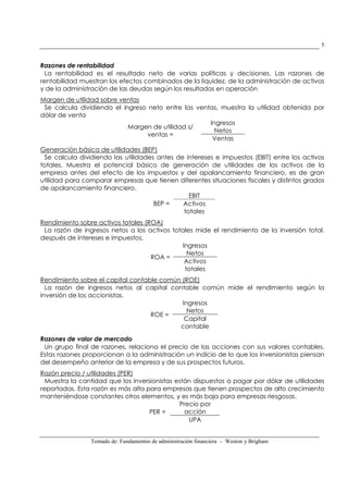 Tomado de: Fundamentos de administración financiera – Weston y Brigham
5
Razones de rentabilidad
La rentabilidad es el resultado neto de varias políticas y decisiones. Las razones de
rentabilidad muestran los efectos combinados de la liquidez, de la administración de activos
y de la administración de las deudas según los resultados en operación
Margen de utilidad sobre ventas
Se calcula dividiendo el ingreso neto entre las ventas, muestra la utilidad obtenida por
dólar de venta
Margen de utilidad s/
ventas =
Ingresos
Netos
Ventas
Generación básica de utilidades (BEP)
Se calcula dividiendo las utilidades antes de intereses e impuestos (EBIT) entre los activos
totales. Muestra el potencial básico de generación de utilidades de los activos de la
empresa antes del efecto de los impuestos y del apalancamiento financiero, es de gran
utilidad para comparar empresas que tienen diferentes situaciones fiscales y distintos grados
de apalancamiento financiero.
BEP =
EBIT
Activos
totales
Rendimiento sobre activos totales (ROA)
La razón de ingresos netos a los activos totales mide el rendimiento de la inversión total,
después de intereses e impuestos.
ROA =
Ingresos
Netos
Activos
totales
Rendimiento sobre el capital contable común (ROE)
La razón de ingresos netos al capital contable común mide el rendimiento según la
inversión de los accionistas.
ROE =
Ingresos
Netos
Capital
contable
Razones de valor de mercado
Un grupo final de razones, relaciona el precio de las acciones con sus valores contables.
Estas razones proporcionan a la administración un indicio de lo que los inversionistas piensan
del desempeño anterior de la empresa y de sus prospectos futuros.
Razón precio / utilidades (PER)
Muestra la cantidad que los inversionistas están dispuestos a pagar por dólar de utilidades
reportadas. Esta razón es más alta para empresas que tienen prospectos de alto crecimiento
manteniéndose constantes otros elementos, y es más baja para empresas riesgosas.
PER =
Precio por
acción
UPA
 