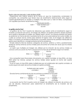 Tomado de: Fundamentos de administración financiera – Weston y Brigham
6
Razón valor de mercado / valor de libros (M/B)
Proporciona otro indicio acerca de la forma en que los inversionistas contemplan la
compañía. Las compañías que tienen tasa de rendimiento relativamente altas según el
capital generalmente se venden a múltiplos más altos que su valor en libros, comparadas
con aquellas que tienen rendimientos bajos.
M/B =
Precio por acción
Valor de libros por
acción
La gráfica de Du Pont
La gráfica de Du Pont muestra las relaciones que existen entre el rendimiento según la
inversión, la rotación de activos, el margen de utilidad y el apalancamiento. El lado izquierdo
de la gráfica desarrolla el margen de utilidad según ventas. Las diversas partidas de gastos
se presentan en forma de lista y posteriormente se suman para obtener los costos totales, los
cuales se sustraen de las ventas para obtener el ingreso neto. Si el margen de utilidad es
bajo o si muestra una tendencia declinante, se pueden examinar las partidas individuales de
gastos para identificar y corregir posteriormente los problemas.
El lado derecho lista las diversas categorías de activos, obtiene su total y posteriormente
divide las ventas entre los activos totales para encontrar el numero de veces que ha rotado
el activo.
La razón que multiplica el margen de utilidad por la rotación de los activos totales se
conoce como ecuación Du Pont y proporciona la tasa de rendimiento según la inversión.
ROA = (
Ingresos
Netos )
(
Ventas
)
Ventas Activos
totales
Si la compañía fuera financiada únicamente con capital contable, la tasa ROA y la tasa
ROE serían las mismas, porque los activos totales serían iguales al monto del capital
contable.
Si así no fuera, la tasa ROA debe multiplicarse por el multiplicador del capital contable, el
cual es igual a la razón de activos totales al capital contable.
Multiplicador del capital
contable =
Activos
totales
Capital
contable
De esta forma combinando las dos ecuaciones se obtiene la tasa ROE
ROE = (
Ingresos
Netos )
(
Ventas
) (
Activos
totales
)
Ventas Activos
totales
Capital
contable
La ecuación de Du Pont muestra como el margen de utilidad, la rotación de activos y el
uso de deudas, interactúan para determinar el rendimiento de la inversión de los
propietarios.
 