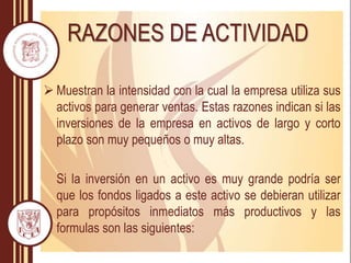 RAZONES DE ACTIVIDAD
 Muestran la intensidad con la cual la empresa utiliza sus
activos para generar ventas. Estas razones indican si las
inversiones de la empresa en activos de largo y corto
plazo son muy pequeños o muy altas.
Si la inversión en un activo es muy grande podría ser
que los fondos ligados a este activo se debieran utilizar
para propósitos inmediatos más productivos y las
formulas son las siguientes:
 