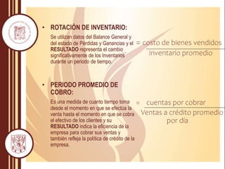• ROTACIÓN DE INVENTARIO:
Se utilizan datos del Balance General y
del estado de Pérdidas y Ganancias y el
RESULTADO representa el cambio
significativamente de los Inventarios
durante un periodo de tiempo.
• PERIODO PROMEDIO DE
COBRO:
Es una medida de cuanto tiempo toma
desde el momento en que se efectúa la
venta hasta el momento en que se cobra
el efectivo de los clientes y su
RESULTADO indica la eficiencia de la
empresa para cobrar sus ventas y
también refleja la política de crédito de la
empresa.
= costo de bienes vendidos
inventario promedio
= cuentas por cobrar
Ventas a crédito promedio
por día
 