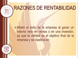 RAZONES DE RENTABILIDAD
Miden el éxito de la empresa al ganar un
retorno neto en ventas o en una inversión,
ya que la utilidad es el objetivo final de la
empresa y se clasifica en:
 