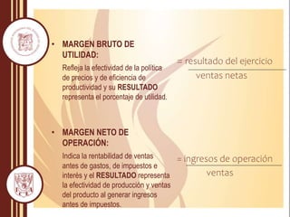• MARGEN BRUTO DE
UTILIDAD:
Refleja la efectividad de la política
de precios y de eficiencia de
productividad y su RESULTADO
representa el porcentaje de utilidad.
• MARGEN NETO DE
OPERACIÓN:
Indica la rentabilidad de ventas
antes de gastos, de impuestos e
interés y el RESULTADO representa
la efectividad de producción y ventas
del producto al generar ingresos
antes de impuestos.
= resultado del ejercicio
ventas netas
= ingresos de operación
ventas
 